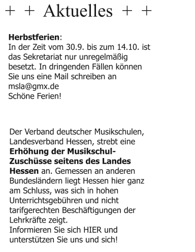 +  +  Aktuelles  +  +  Herbstferien: In der Zeit vom 30.9. bis zum 14.10. ist das Sekretariat nur unregelmäßig besetzt. In dringenden Fällen können Sie uns eine Mail schreiben an msla@gmx.de Schöne Ferien!  Der Verband deutscher Musikschulen, Landesverband Hessen, strebt eine Erhöhung der Musikschul-Zuschüsse seitens des Landes Hessen an. Gemessen an anderen Bundesländern liegt Hessen hier ganz am Schluss, was sich in hohen Unterrichtsgebühren und nicht tarifgerechten Beschäftigungen der Lehrkräfte zeigt. Informieren Sie sich HIER und unterstützen Sie uns und sich!