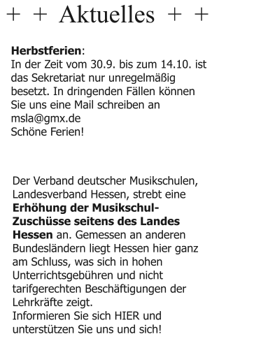 +  +  Aktuelles  +  +  Herbstferien: In der Zeit vom 30.9. bis zum 14.10. ist das Sekretariat nur unregelmäßig besetzt. In dringenden Fällen können Sie uns eine Mail schreiben an msla@gmx.de Schöne Ferien!  Der Verband deutscher Musikschulen, Landesverband Hessen, strebt eine Erhöhung der Musikschul-Zuschüsse seitens des Landes Hessen an. Gemessen an anderen Bundesländern liegt Hessen hier ganz am Schluss, was sich in hohen Unterrichtsgebühren und nicht tarifgerechten Beschäftigungen der Lehrkräfte zeigt. Informieren Sie sich HIER und unterstützen Sie uns und sich!